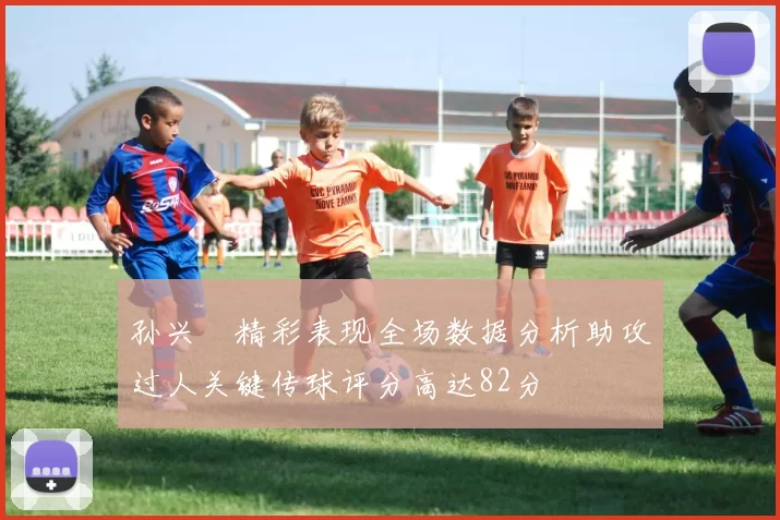 孙兴慜精彩表现全场数据分析助攻过人关键传球评分高达82分