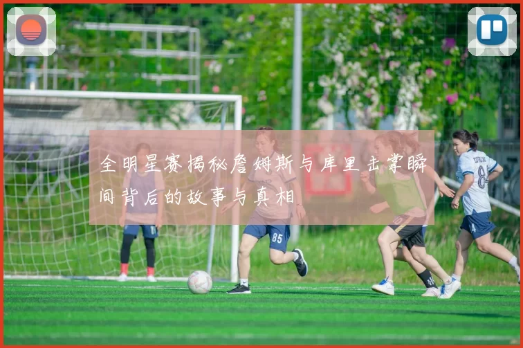 全明星赛揭秘詹姆斯与库里击掌瞬间背后的故事与真相