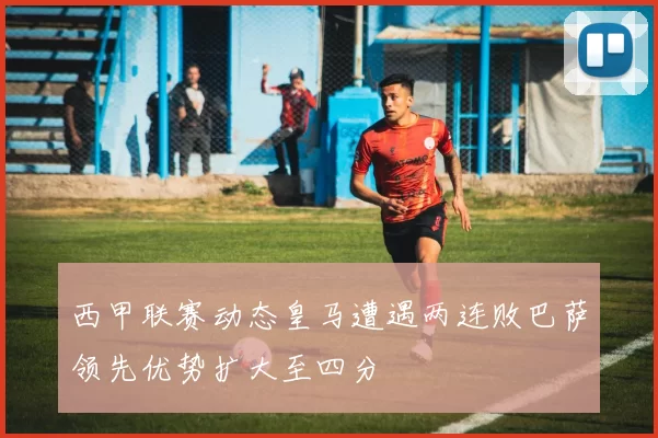 西甲联赛动态皇马遭遇两连败巴萨领先优势扩大至四分