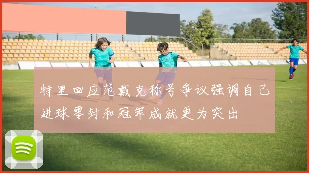 特里回应范戴克称号争议强调自己进球零封和冠军成就更为突出