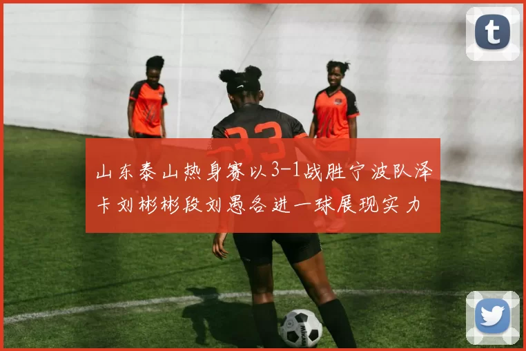 山东泰山热身赛以3-1战胜宁波队泽卡刘彬彬段刘愚各进一球展现实力