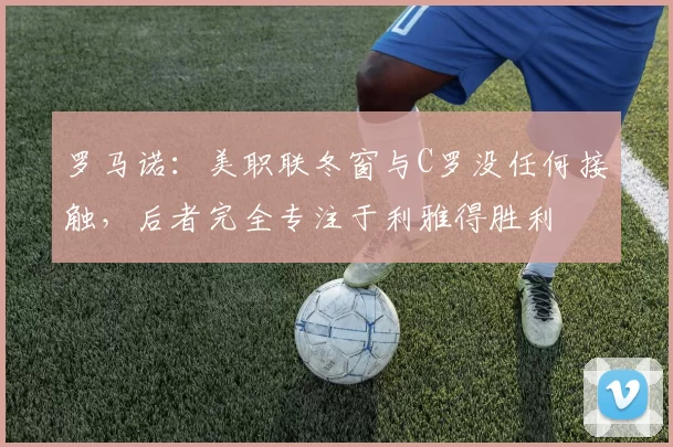罗马诺：美职联冬窗与C罗没任何接触，后者完全专注于利雅得胜利