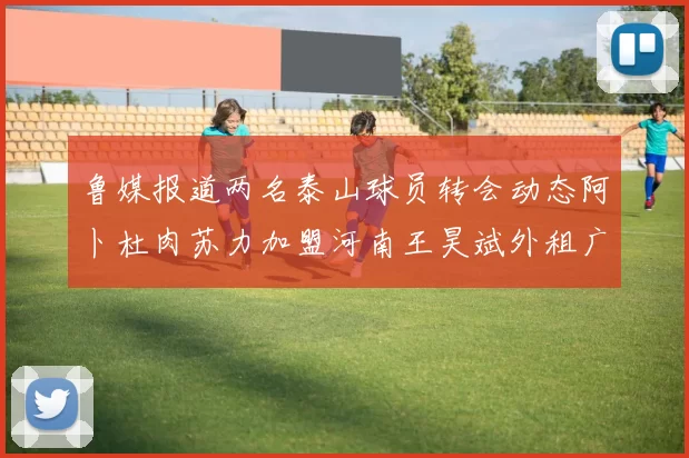 鲁媒报道两名泰山球员转会动态阿卜杜肉苏力加盟河南王昊斌外租广州豹
