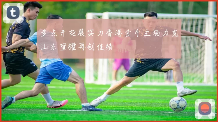 多点开花展实力香港金牛主场力克山东蜜獾再创佳绩